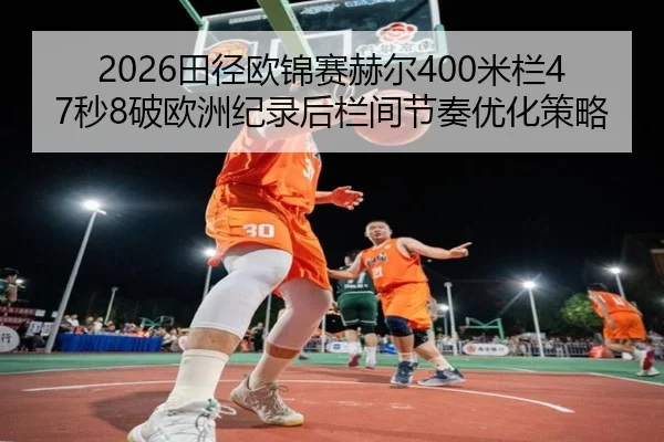 2026田径欧锦赛赫尔400米栏47秒8破欧洲纪录后栏间节奏优化策略