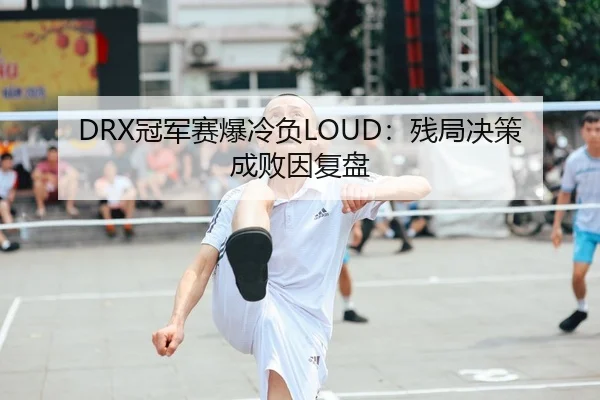 DRX冠军赛爆冷负LOUD：残局决策成败因复盘